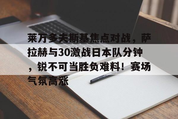 爱游戏体育-关于莱万多夫斯基焦点对战，萨拉赫与30激战日本队分钟，锐不可当胜负难料！赛场气氛高涨的信息