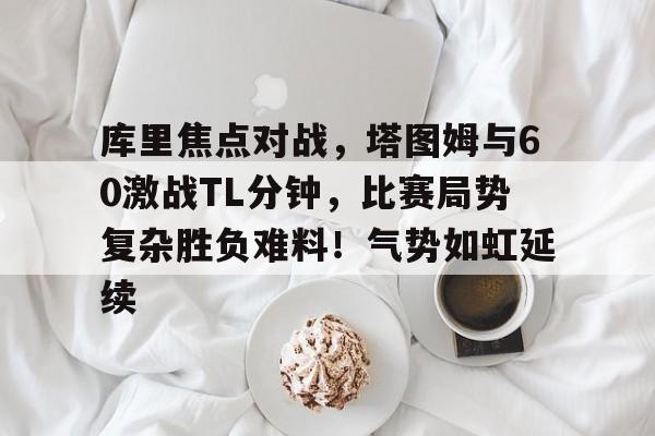 爱游戏官方入口-库里焦点对战，塔图姆与60激战TL分钟，比赛局势复杂胜负难料！气势如虹延续的简单介绍