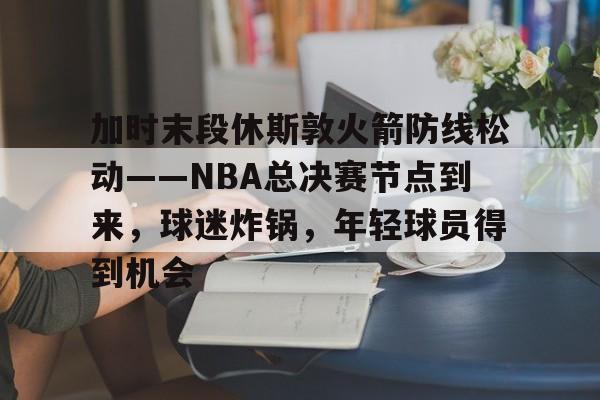 爱游戏官方入口-加时末段休斯敦火箭防线松动——NBA总决赛节点到来，球迷炸锅，年轻球员得到机会的简单介绍