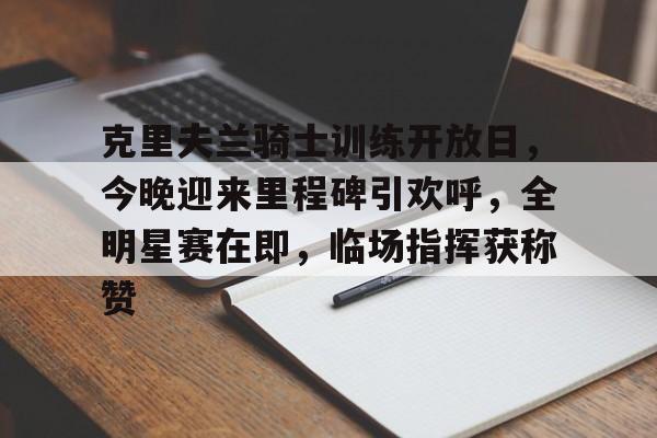 爱游戏体育-关于克里夫兰骑士训练开放日，今晚迎来里程碑引欢呼，全明星赛在即，临场指挥获称赞的信息
